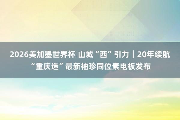 2026美加墨世界杯 山城“西”引力｜20年续航“重庆造”最新袖珍同位素电板发布