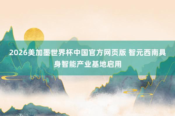 2026美加墨世界杯中国官方网页版 智元西南具身智能产业基地启用