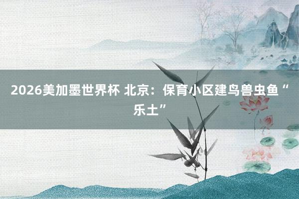 2026美加墨世界杯 北京：保育小区建鸟兽虫鱼“乐土”