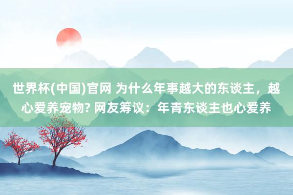 世界杯(中国)官网 为什么年事越大的东谈主，越心爱养宠物? 网友筹议：年青东谈主也心爱养