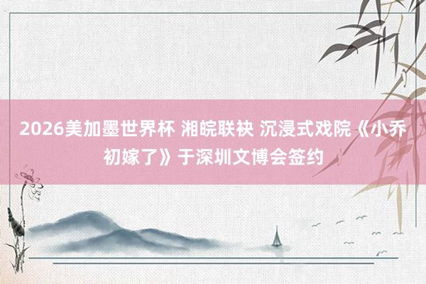 2026美加墨世界杯 湘皖联袂 沉浸式戏院《小乔初嫁了》于深圳文博会签约