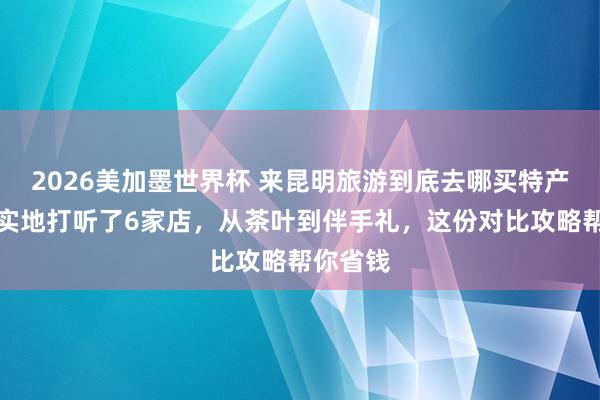 2026美加墨世界杯 来昆明旅游到底去哪买特产？咱们实地打听了6家店，从茶叶到伴手礼，这份对比攻略帮你省钱