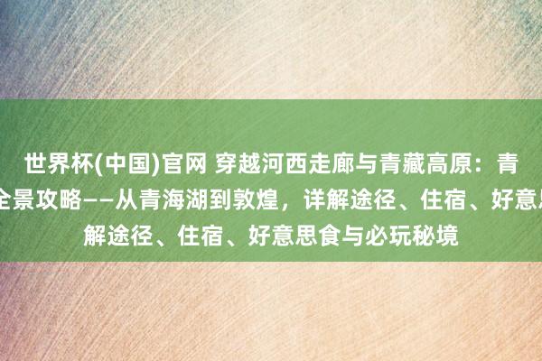 世界杯(中国)官网 穿越河西走廊与青藏高原：青甘大环线360°全景攻略——从青海湖到敦煌，详解途径、住宿、好意思食与必玩秘境