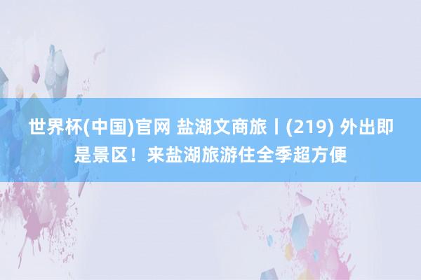世界杯(中国)官网 盐湖文商旅丨(219) 外出即是景区！来盐湖旅游住全季超方便