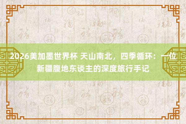 2026美加墨世界杯 天山南北，四季循环：一位新疆腹地东谈主的深度旅行手记