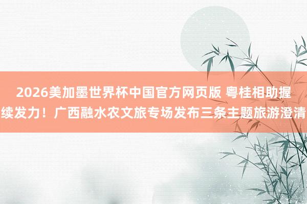 2026美加墨世界杯中国官方网页版 粤桂相助握续发力！广西融水农文旅专场发布三条主题旅游澄清