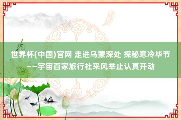 世界杯(中国)官网 走进乌蒙深处 探秘寒冷毕节——宇宙百家旅行社采风举止认真开动