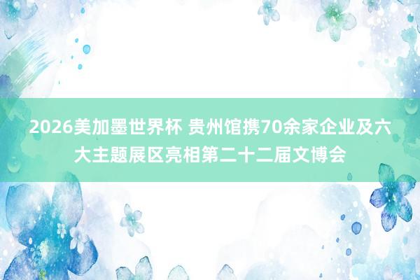 2026美加墨世界杯 贵州馆携70余家企业及六大主题展区亮相第二十二届文博会