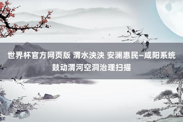 世界杯官方网页版 渭水泱泱 安澜惠民—咸阳系统鼓动渭河空洞治理扫描