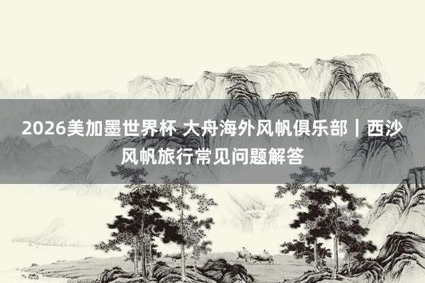 2026美加墨世界杯 大舟海外风帆俱乐部｜西沙风帆旅行常见问题解答