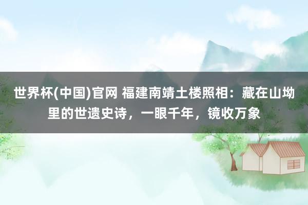 世界杯(中国)官网 福建南靖土楼照相：藏在山坳里的世遗史诗，一眼千年，镜收万象