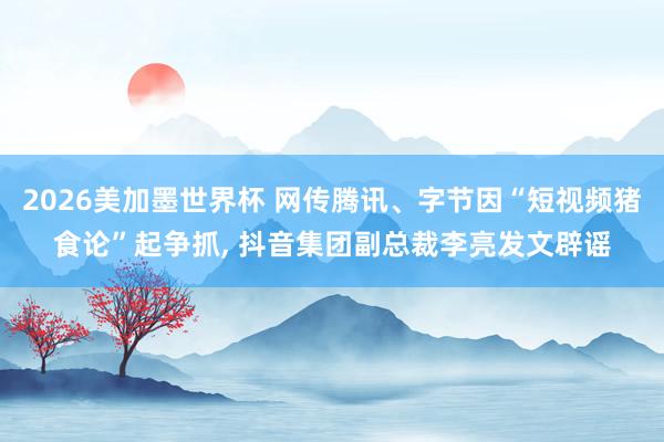 2026美加墨世界杯 网传腾讯、字节因“短视频猪食论”起争抓， 抖音集团副总裁李亮发文辟谣