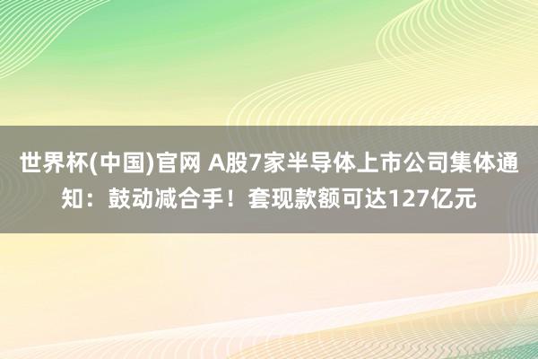 世界杯(中国)官网 A股7家半导体上市公司集体通知：鼓动减合手！套现款额可达127亿元