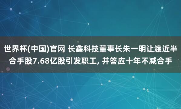 世界杯(中国)官网 长鑫科技董事长朱一明让渡近半合手股7.68亿股引发职工， 并答应十年不减合手
