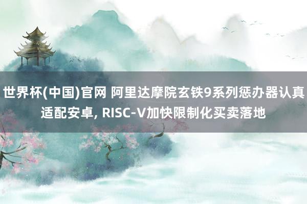 世界杯(中国)官网 阿里达摩院玄铁9系列惩办器认真适配安卓， RISC-V加快限制化买卖落地