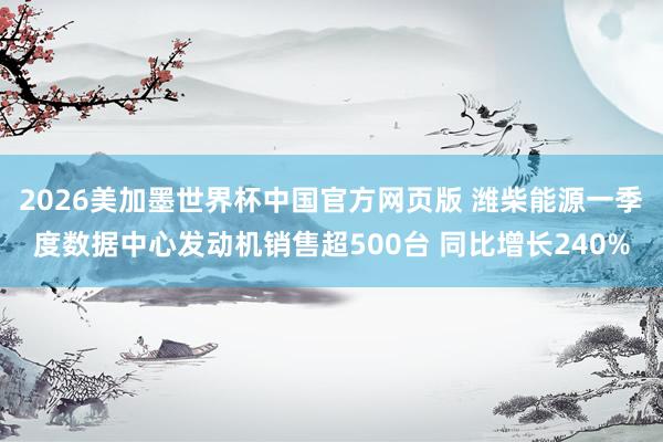2026美加墨世界杯中国官方网页版 潍柴能源一季度数据中心发动机销售超500台 同比增长240%