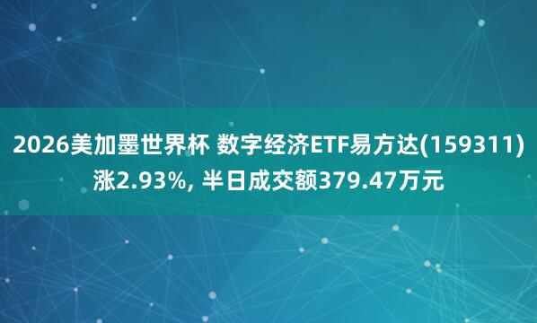 2026美加墨世界杯 数字经济ETF易方达(159311)涨2.93%， 半日成交额379.47万元