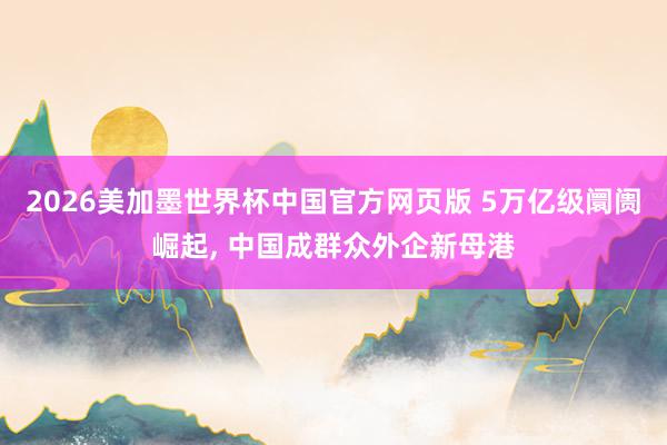 2026美加墨世界杯中国官方网页版 5万亿级阛阓崛起， 中国成群众外企新母港