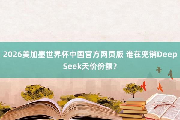 2026美加墨世界杯中国官方网页版 谁在兜销DeepSeek天价份额？