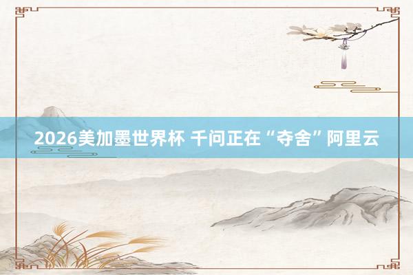 2026美加墨世界杯 千问正在“夺舍”阿里云