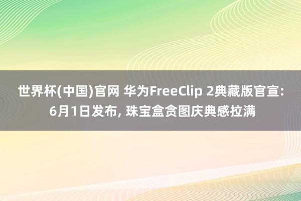 世界杯(中国)官网 华为FreeClip 2典藏版官宣: 6月1日发布， 珠宝盒贪图庆典感拉满