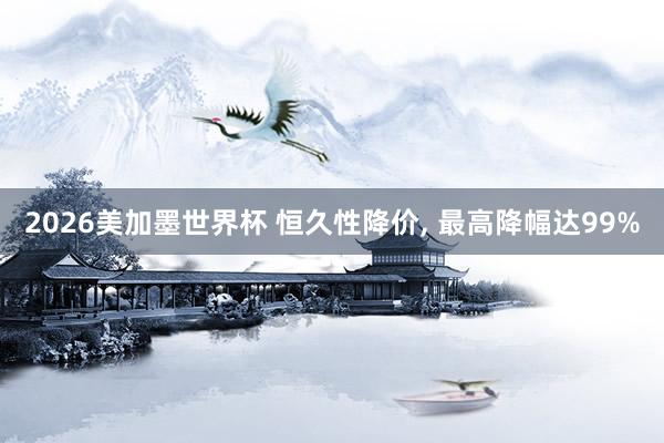 2026美加墨世界杯 恒久性降价， 最高降幅达99%