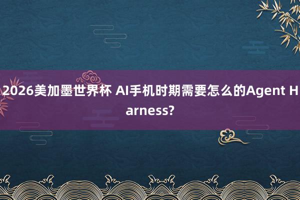 2026美加墨世界杯 AI手机时期需要怎么的Agent Harness?