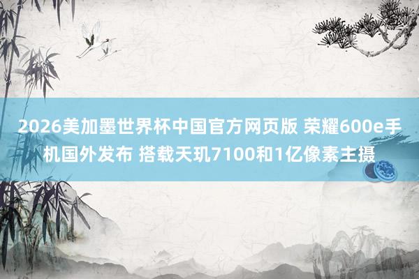 2026美加墨世界杯中国官方网页版 荣耀600e手机国外发布 搭载天玑7100和1亿像素主摄