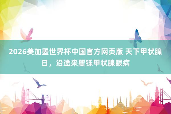 2026美加墨世界杯中国官方网页版 天下甲状腺日，沿途来矍铄甲状腺眼病