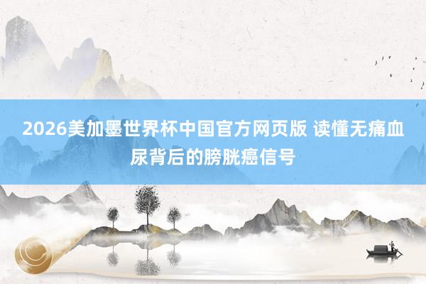 2026美加墨世界杯中国官方网页版 读懂无痛血尿背后的膀胱癌信号