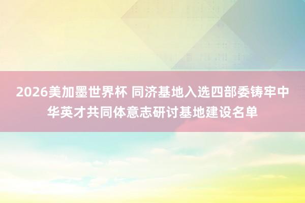 2026美加墨世界杯 同济基地入选四部委铸牢中华英才共同体意志研讨基地建设名单