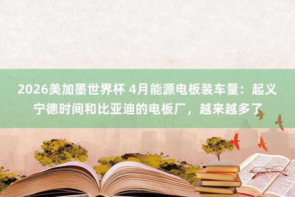 2026美加墨世界杯 4月能源电板装车量：起义宁德时间和比亚迪的电板厂，越来越多了