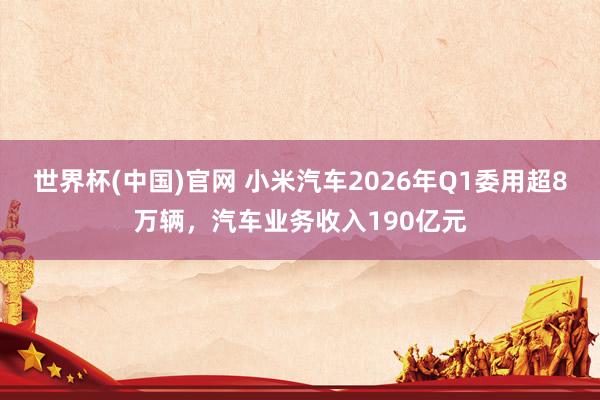 世界杯(中国)官网 小米汽车2026年Q1委用超8万辆，汽车业务收入190亿元