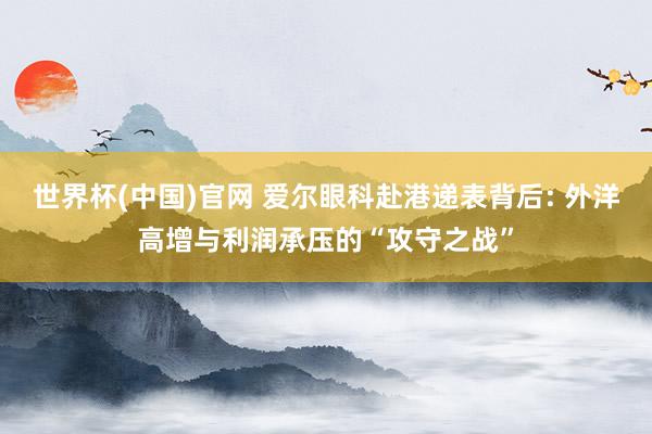 世界杯(中国)官网 爱尔眼科赴港递表背后: 外洋高增与利润承压的“攻守之战”