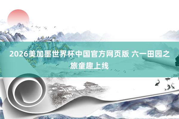 2026美加墨世界杯中国官方网页版 六一田园之旅童趣上线