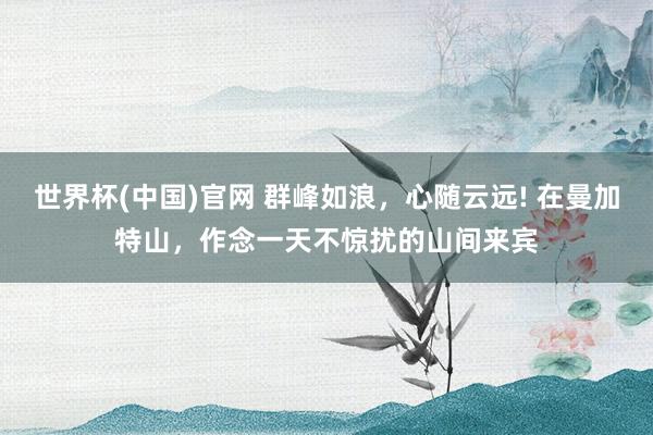 世界杯(中国)官网 群峰如浪，心随云远! 在曼加特山，作念一天不惊扰的山间来宾