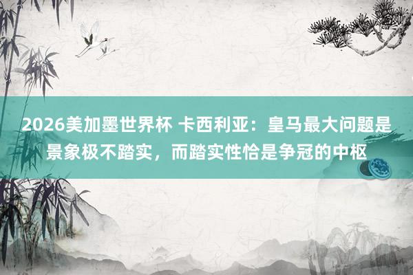2026美加墨世界杯 卡西利亚：皇马最大问题是景象极不踏实，而踏实性恰是争冠的中枢