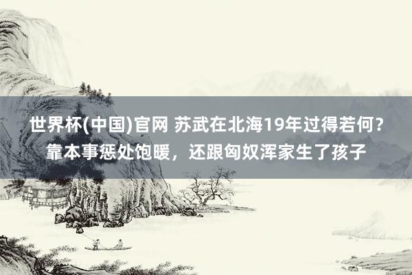 世界杯(中国)官网 苏武在北海19年过得若何？靠本事惩处饱暖，还跟匈奴浑家生了孩子