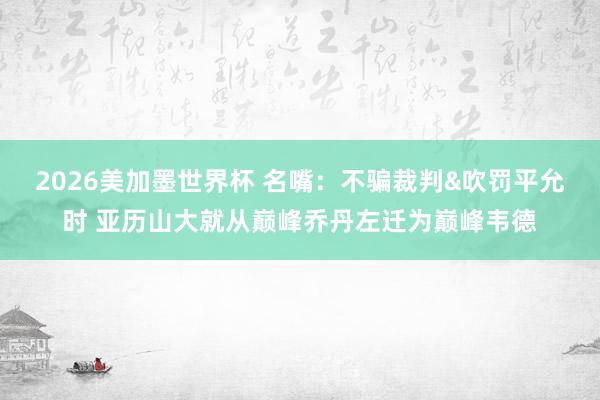 2026美加墨世界杯 名嘴：不骗裁判&吹罚平允时 亚历山大就从巅峰乔丹左迁为巅峰韦德