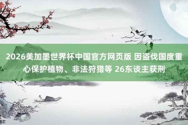 2026美加墨世界杯中国官方网页版 因盗伐国度重心保护植物、非法狩猎等 26东谈主获刑