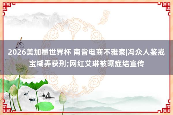 2026美加墨世界杯 南皆电商不雅察|冯众人鉴戒宝糊弄获刑;网红艾琳被曝症结宣传