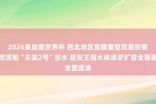 2026美加墨世界杯 西北地区首艘重型双泵绞吸式挖泥船“东浚2号”吉水 延安王瑶水库清淤扩容全面提速