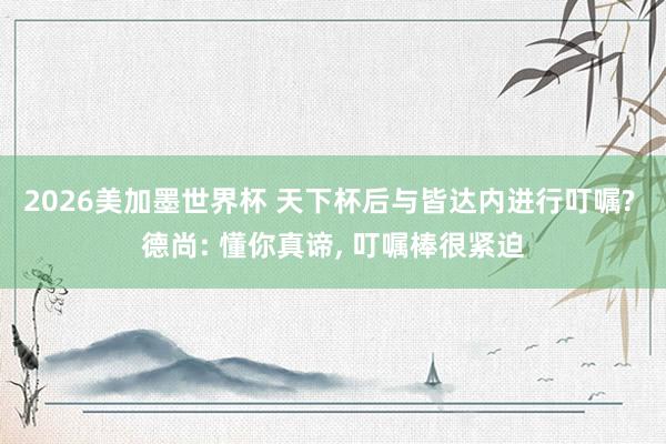 2026美加墨世界杯 天下杯后与皆达内进行叮嘱? 德尚: 懂你真谛， 叮嘱棒很紧迫
