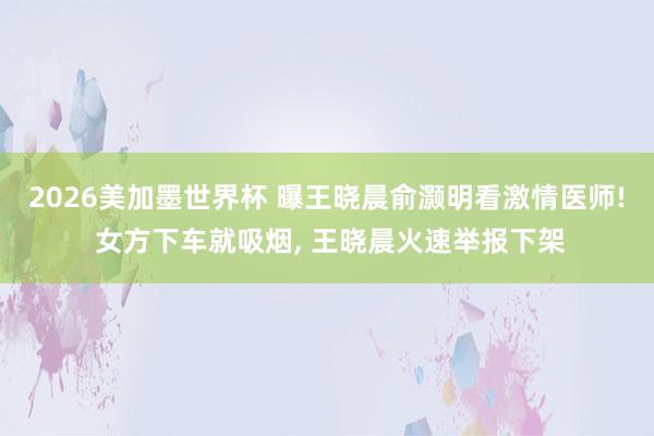 2026美加墨世界杯 曝王晓晨俞灏明看激情医师! 女方下车就吸烟， 王晓晨火速举报下架