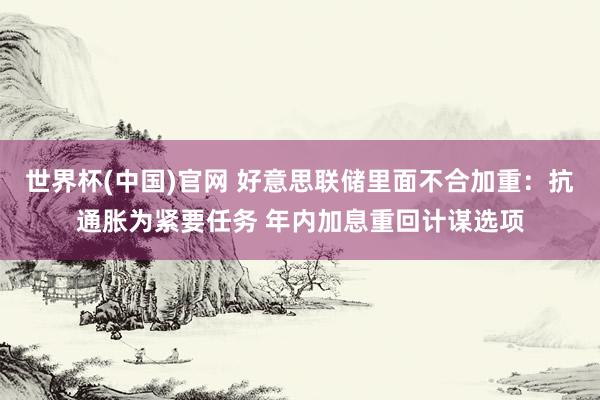 世界杯(中国)官网 好意思联储里面不合加重：抗通胀为紧要任务 年内加息重回计谋选项