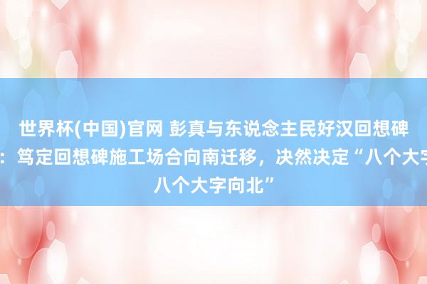 世界杯(中国)官网 彭真与东说念主民好汉回想碑的兴修：笃定回想碑施工场合向南迁移，决然决定“八个大字向北”