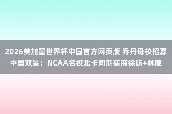 2026美加墨世界杯中国官方网页版 乔丹母校招募中国双星:NCAA名校北卡同期磋商徐昕+林葳
