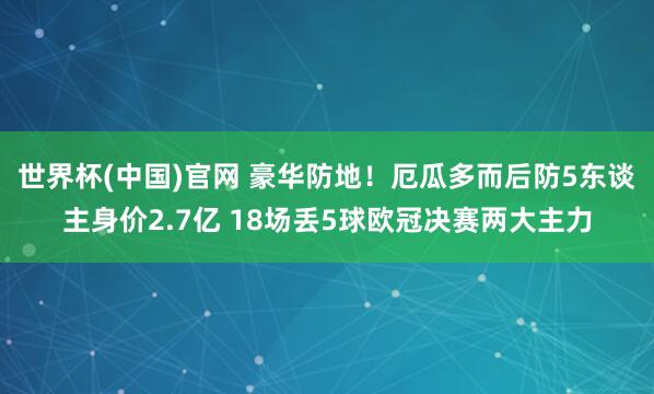 世界杯(中国)官网 豪华防地！厄瓜多而后防5东谈主身价2.7亿 18场丢5球欧冠决赛两大主力