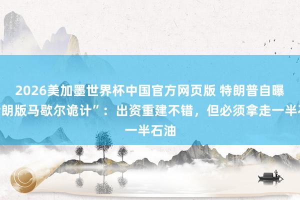2026美加墨世界杯中国官方网页版 特朗普自曝“伊朗版马歇尔诡计”：出资重建不错，但必须拿走一半石油