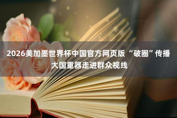 2026美加墨世界杯中国官方网页版 “破圈”传播 大国重器走进群众视线